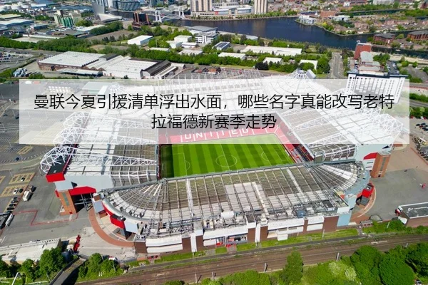 曼联今夏引援清单浮出水面，哪些名字真能改写老特拉福德新赛季走势